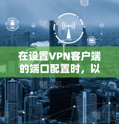 在设置VPN客户端的端口配置时,以下是详细的步骤指南 在设置VPN客户端的端口配置时,以下是详细的步骤指南