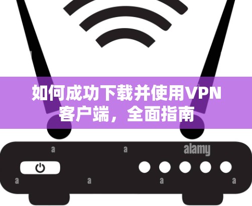 如何成功下载并使用VPN客户端,全面指南 如何成功下载并使用VPN客户端,全面指南