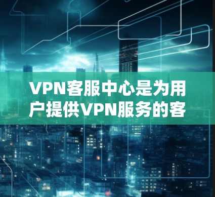 VPN客服中心是为用户提供VPN服务的客服机构，主要为移动用户提供技术支持和安全服务。以下是 VPN 环境服务中心的主要功能和内容