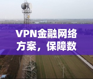 VPN金融网络方案,保障数据安全与高效通信 VPN金融网络方案,保障数据安全与高效通信