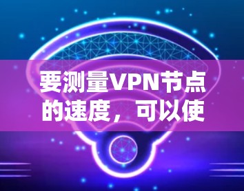 要测量VPN节点的速度，可以使用多种工具和方法。以下是几种常见的方法