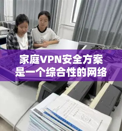 家庭VPN安全方案是一个综合性的网络安全策略，旨在保护家庭网络免受未经授权的访问，确保数据和设备的安全。以下是该方案的详细步骤