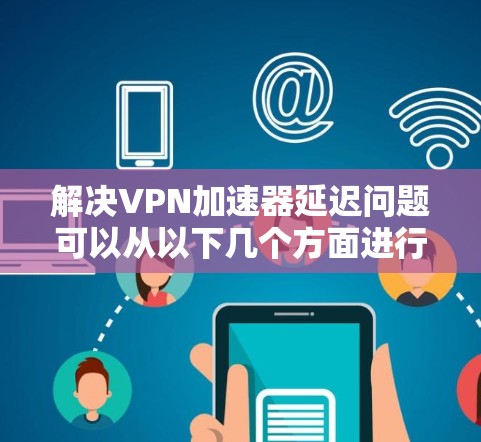解决VPN加速器延迟问题可以从以下几个方面进行优化