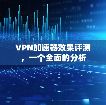 VPN加速器效果评测，一个全面的分析