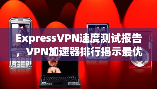 ExpressVPN速度测试报告,VPN加速器排行揭示最优选择