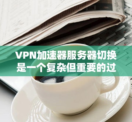 VPN加速器服务器切换是一个复杂但重要的过程，旨在优化网络性能和确保服务的稳定性。以下是对该过程的详细总结