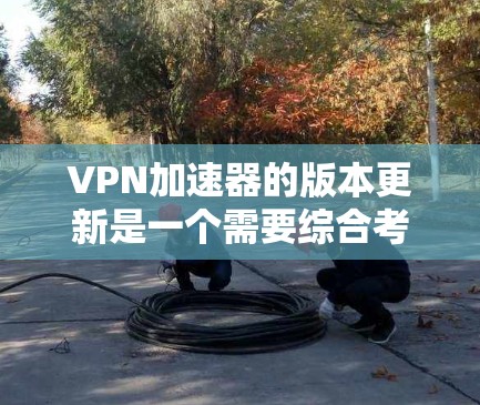 VPN加速器的版本更新是一个需要综合考虑的过程，既有便利的一面，也有一些不便。以下是对此过程的总结和建议