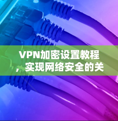 VPN加密设置教程，实现网络安全的关键配置