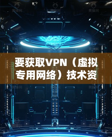 要获取VPN（虚拟专用网络）技术资料，您可以从以下几个方面入手