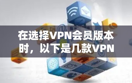 在选择VPN会员版本时，以下是几款VPN付费版和免费版的主要区别以及比较