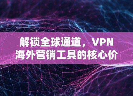 解锁全球通道，VPN海外营销工具的核心价值