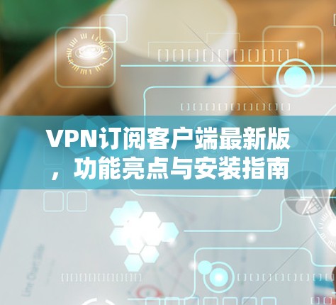 VPN订阅客户端最新版，功能亮点与安装指南