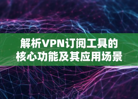 解析VPN订阅工具的核心功能及其应用场景