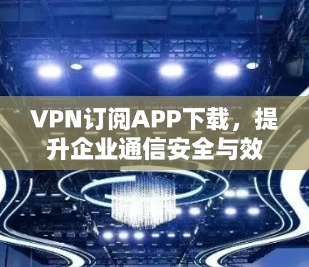 VPN订阅APP下载,提升企业通信安全与效率的关键 VPN订阅APP下载,提升企业通信安全与效率的关键