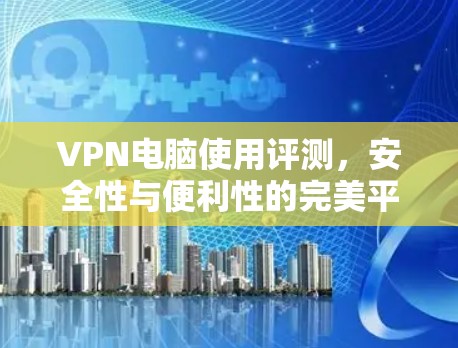 VPN电脑使用评测,安全性与便利性的完美平衡