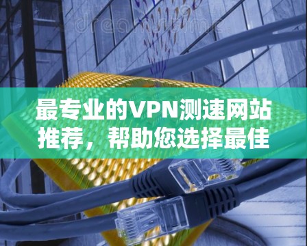 最专业的VPN测速网站推荐，帮助您选择最佳VPN服务