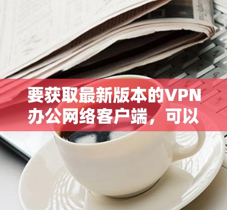 要获取最新版本的VPN办公网络客户端，可以按照以下步骤操作