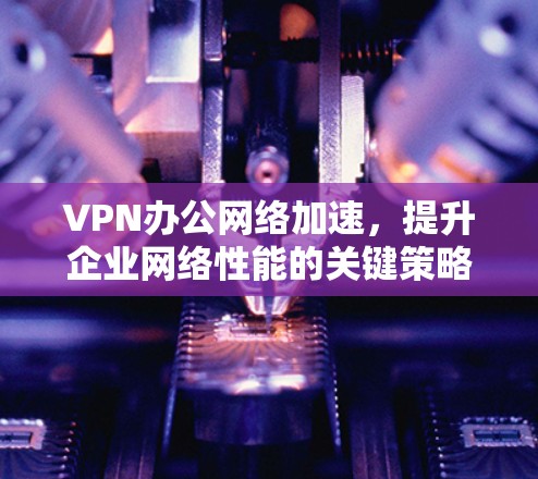 VPN办公网络加速,提升企业网络性能的关键策略 VPN办公网络加速,提升企业网络性能的关键策略