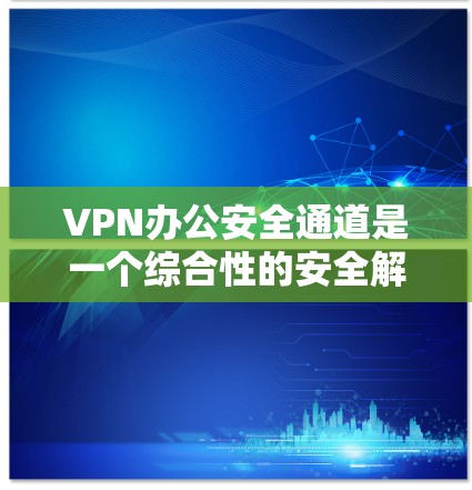VPN办公安全通道是一个综合性的安全解决方案，旨在为远程办公用户提供安全且可靠的网络连接。以下是对VPN办公安全通道的详细分析