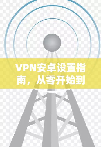 VPN安卓设置指南，从零开始到完成教程
