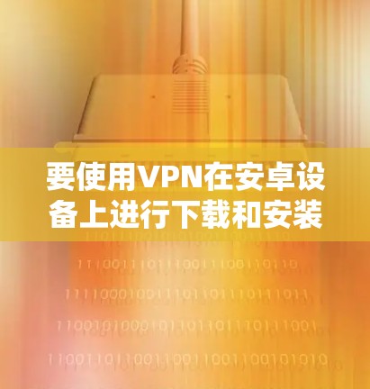 要使用VPN在安卓设备上进行下载和安装，您可以按照以下步骤操作