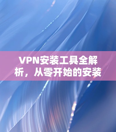 VPN安装工具全解析，从零开始的安装指南