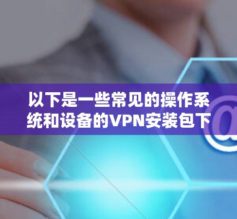以下是一些常见的操作系统和设备的VPN安装包下载方式
