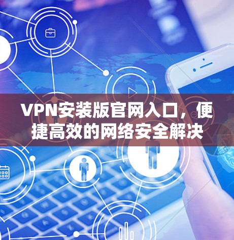 VPN安装版官网入口，便捷高效的网络安全解决方案