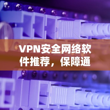 VPN安全网络软件推荐，保障通信安全的秘密武器