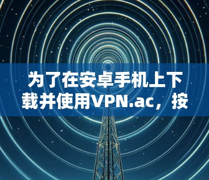 为了在安卓手机上下载并使用VPN.ac，按照以下步骤操作