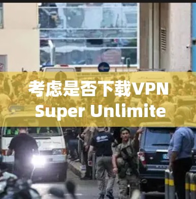 考虑是否下载VPN Super Unlimited翻墙软件时，可以从以下几个方面进行综合评估