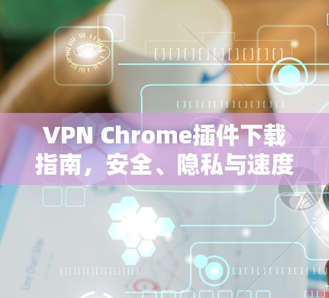 VPN Chrome插件下载指南，安全、隐私与速度