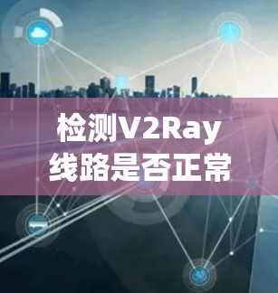 检测V2Ray线路是否正常工作可以通过以下步骤进行，确保从网络连接到配置的每个环节都正常
