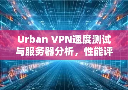 Urban VPN速度测试与服务器分析，性能评测与深度分析