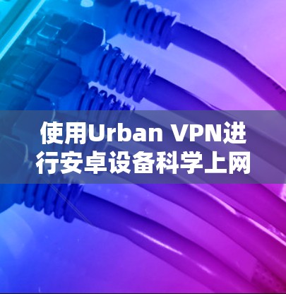 使用Urban VPN进行安卓设备科学上网的步骤指南