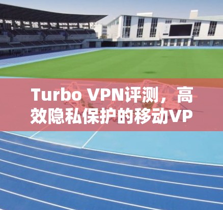Turbo VPN评测，高效隐私保护的移动VPN体验