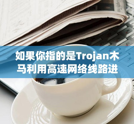 如果你指的是Trojan木马利用高速网络线路进行攻击或数据窃取，那么以下是一些相关信息