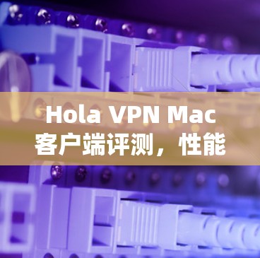 Hola VPN Mac客户端评测，性能与安全的全面分析