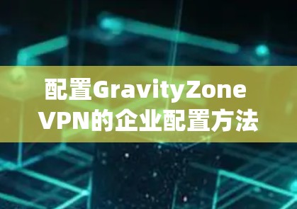 配置GravityZone VPN的企业配置方法可以分为以下几个步骤