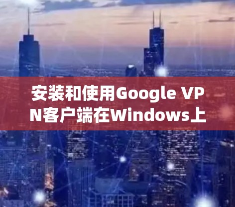安装和使用Google VPN客户端在Windows上可以按照以下步骤进行
