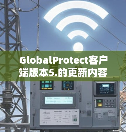 GlobalProtect客户端版本5.的更新内容可以分为以下几个主要方面，每个方面都带来了显著的改进和增强功能