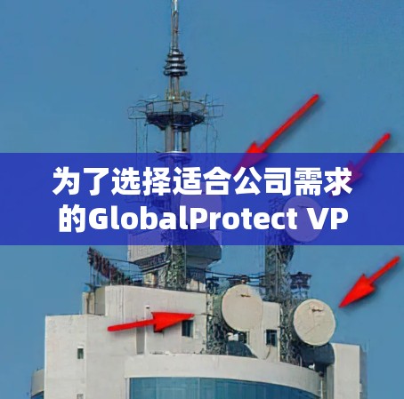 为了选择适合公司需求的GlobalProtect VPN替代工具，以下是详细的比较分析和最终建议