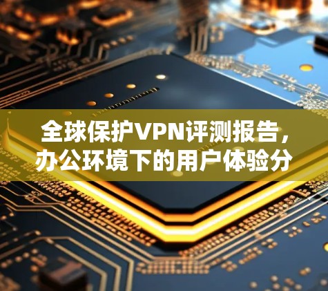 全球保护VPN评测报告，办公环境下的用户体验分析
