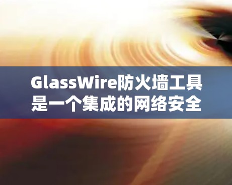 GlassWire防火墙工具是一个集成的网络安全解决方案，旨在帮助企业管理员监控和管理网络流量，确保网络安全。以下是对该工具的详细分析和总结