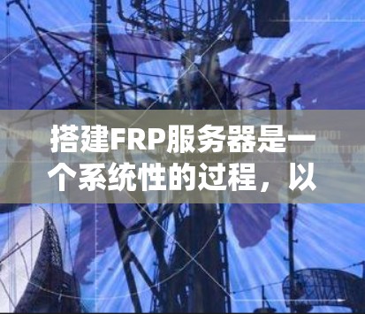 搭建FRP服务器是一个系统性的过程，以下是详细的步骤指南，帮助您顺利完成配置