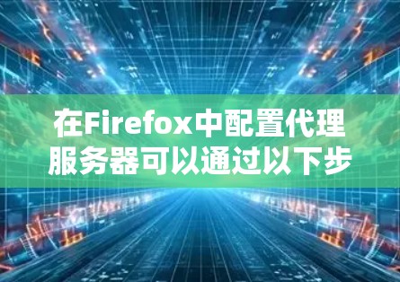 在Firefox中配置代理服务器可以通过以下步骤实现