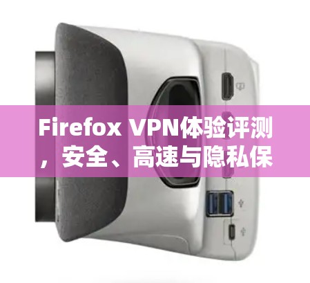 Firefox VPN体验评测，安全、高速与隐私保护的完美结合