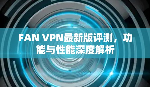 FAN VPN最新版评测，功能与性能深度解析