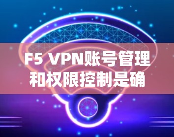 F5 VPN账号管理和权限控制是确保网络安全和合规性的重要环节。以下是关于F5 VPN账号管理和权限控制的详细步骤和方法