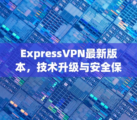ExpressVPN最新版本，技术升级与安全保障